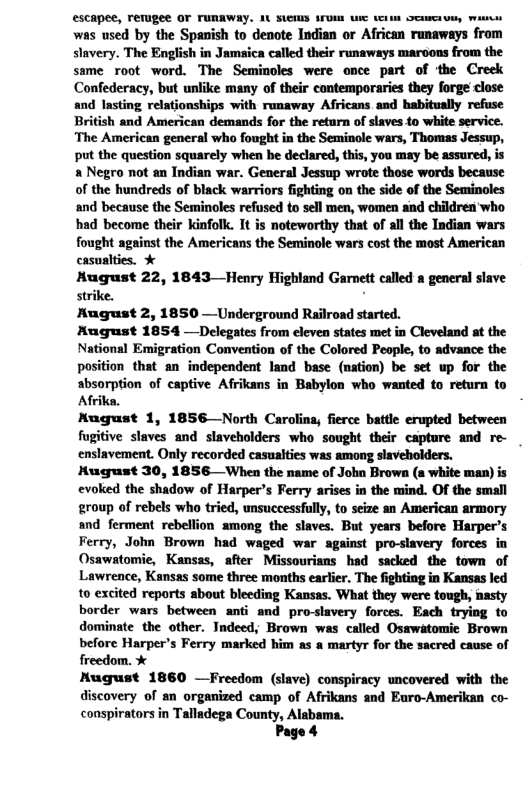 €scapee, rerugee OF FURRWAY. AU SUCHS UM i vl oot o, Wi was used by the Spanish to denote Indian or African runaways from slavery. The English in Jamaica called their runaways maroons from the same root word. The Seminoles were once part of the Creek Confederacy, but unlike many of their contemporaries they forge close and lasting relationships with runaway Africans and habitually refuse British and American demands for the retarn of slaves.to white service. The American general who fought in the Seminole wars, Thomas Jessup, put the question squarely when be declared, this, you may be assured, is & Negro not an Indian war. General Jessup wrote those words because of the hundreds of black warriors fighting on the side of the Seminoles and because the Seminoles refused to sell men, women and children’ who had become their kinfolk. It is noteworthy that of all the Indian wars inst the Americans the Seminole wars cost the most American August 22, 1843—Henry Highland Garnett called a general slave strike. - Kugust 2, 1850 —Underground Railroad started. Mugust 1854 —Delegates from cleven states met in Cleveland at the National Emigration Convention of the Colored People, to advance the position that an independent land base (nation) be set up for the absorption of captive Afrikans in Babylon who wanted to return to Afrika. Nugust 1, 1856—North Caroling, fierce battle erupted between fugitive slaves and slaveholders who sought their capture and re- enslavement. Only recorded casualties was among slaveholders. Hugust 30, 1856—When the name of John Brown (a white man) is evoked the shadow of Harper’s Ferry arises in the mind. OF the small group of rebels who tried, unsuccessfully, to seize sn American armory and ferment rebellion among the slaves. But years before Harper’s Ferry, John Brown had waged war against pro-slavery forces in Osawatomie, Kansss, after Missourians had sacked the town of Lawrence, Kansas some three months earlier. The fighting in Kansas led to excited reports about bleeding Kansas. What they were tough, nasty border wars between anti and pro-slavery forces. Each trying to dominate the other. Indeed, Brown was called Osawatomic Brown before Harper’s Ferry marked him as a martyr for the sacred cause of freedom. % HKugust 1860 —Freedom (slave) conspiracy uncovered with the discovery of an organized camp of Afrikans and Euro-Amerikan co- conspirators in Talladega County, Al Page 4